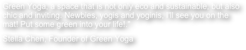 Green Yoga, a space that is not only eco and sustainable, but also chic and inviting. Newbies, yogis and yoginis, I'll see you on the mat! Put some green into your life!."
Stella Chen, Founder of Green Yoga